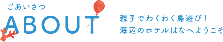 ごあいさつ ABOUT 親子でわくわく島遊び! 海辺のホテルはなへようこそ