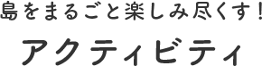 島をまるごと楽しみ尽くす! アクティビティ