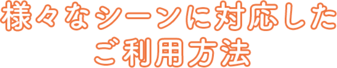 様々なシーンに対応したご利用方法